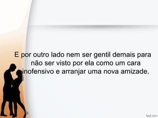 E por outro lado nem ser gentil demais para
não ser visto por ela como um cara
inofensivo e arranjar uma nova amizade.
 