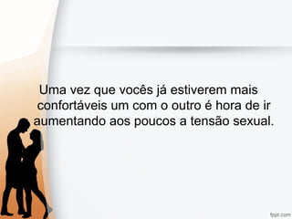Uma vez que vocês já estiverem mais
confortáveis um com o outro é hora de ir
aumentando aos poucos a tensão sexual.
 