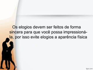 Os elogios devem ser feitos de forma
sincera para que você possa impressioná-
la, por isso evite elogios a aparência física
 