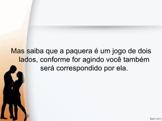 Mas saiba que a paquera é um jogo de dois
lados, conforme for agindo você também
será correspondido por ela.
 