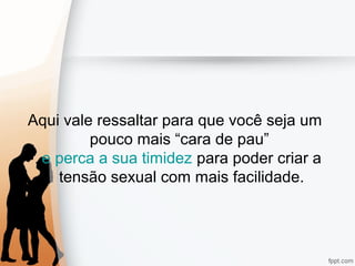 Aqui vale ressaltar para que você seja um
pouco mais “cara de pau”
e perca a sua timidez para poder criar a
tensão sexual com mais facilidade.
 