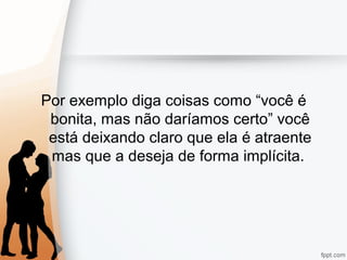 Por exemplo diga coisas como “você é
bonita, mas não daríamos certo” você
está deixando claro que ela é atraente
mas que a deseja de forma implícita.
 