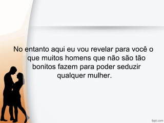No entanto aqui eu vou revelar para você o
que muitos homens que não são tão
bonitos fazem para poder seduzir
qualquer mulher.
 