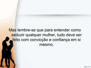 Mas lembre-se que para entender como
seduzir qualquer mulher, tudo deve ser
feito com convicção e confiança em si
mesmo.
 