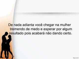 De nada adianta você chegar na mulher
tremendo de medo e esperar por algum
resultado pois acabará não dando certo.
 