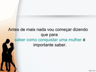 Antes de mais nada vou começar dizendo
que para
saber como conquistar uma mulher é
importante saber.
 