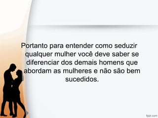 Portanto para entender como seduzir
qualquer mulher você deve saber se
diferenciar dos demais homens que
abordam as mulheres e não são bem
sucedidos.
 