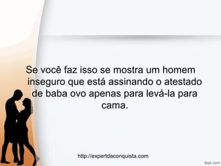 http://expertdaconquista.com
Se você faz isso se mostra um homem
inseguro que está assinando o atestado
de baba ovo apenas para levá-la para
cama.
 