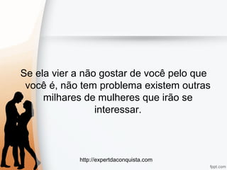 http://expertdaconquista.com
Se ela vier a não gostar de você pelo que
você é, não tem problema existem outras
milhares de mulheres que irão se
interessar.
 