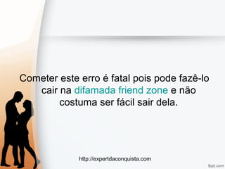 http://expertdaconquista.com
Cometer este erro é fatal pois pode fazê-lo
cair na difamada friend zone e não
costuma ser fácil sair dela.
 