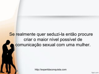 http://expertdaconquista.com
Se realmente quer seduzi-la então procure
criar o maior nível possível de
comunicação sexual com uma mulher.
 