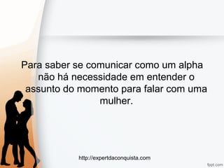 http://expertdaconquista.com
Para saber se comunicar como um alpha
não há necessidade em entender o
assunto do momento para falar com uma
mulher.
 