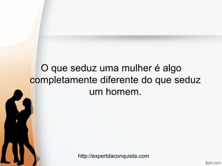 http://expertdaconquista.com
O que seduz uma mulher é algo
completamente diferente do que seduz
um homem.
 