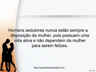 http://expertdaconquista.com
Homens sedutores nunca estão sempre a
disposição da mulher, pois possuem uma
vida ativa e não dependem da mulher
para serem felizes.
 