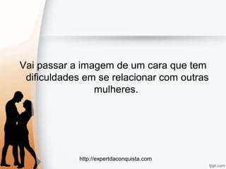 http://expertdaconquista.com
Vai passar a imagem de um cara que tem
dificuldades em se relacionar com outras
mulheres.
 