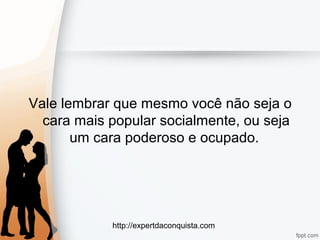 http://expertdaconquista.com
Vale lembrar que mesmo você não seja o
cara mais popular socialmente, ou seja
um cara poderoso e ocupado.
 