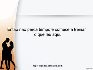 http://expertdaconquista.com
Então não perca tempo e comece a treinar
o que leu aqui.
 