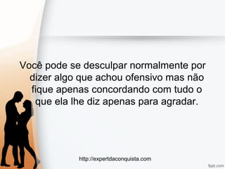 http://expertdaconquista.com
Você pode se desculpar normalmente por
dizer algo que achou ofensivo mas não
fique apenas concordando com tudo o
que ela lhe diz apenas para agradar.
 