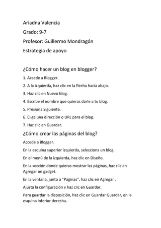 Ariadna Valencia
Grado: 9-7
Profesor: Guillermo Mondragón
Estrategia de apoyo
¿Cómo hacer un blog en blogger?
1. Accede a Blogger.
2. A la izquierda, haz clic en la flecha hacia abajo.
3. Haz clic en Nuevo blog.
4. Escribe el nombre que quieras darle a tu blog.
5. Presiona Siguiente.
6. Elige una dirección o URL para el blog.
7. Haz clic en Guardar.
¿Cómo crear las páginas del blog?
Accede a Blogger.
En la esquina superior izquierda, selecciona un blog.
En el menú de la izquierda, haz clic en Diseño.
En la sección donde quieras mostrar las páginas, haz clic en
Agregar un gadget.
En la ventana, junto a "Páginas", haz clic en Agregar .
Ajusta la configuración y haz clic en Guardar.
Para guardar la disposición, haz clic en Guardar Guardar, en la
esquina inferior derecha.
 