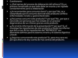  Cuestionario:
 1-¿Qué opinas del proceso de elaboración del refresco? Es un
proceso complicado ya que todo debe ser exacto y ser vigilado
constantemente para su elaboración
 2¿lo recomiendas para consumo diario? y por que? No, se a
comprobado que el consumo diario de esto producto conlleva
enfermedades renales y gastrointestinales
 3¿frecuentas consumir este producto?Y por que? No , por que e
convivido con personas que han estado en un proceso
degenerativo de sus riñones gracias a este producto
 4¿Te sirvió la información de la presentación?Y por que? Si, al
investigar los ingredientes de este producto a fondo me informe
que dos o mas de los ingredientes del “REFRESCO” son
altamente dañinos para el sistema urinario y el sistema digestivo
y bucal.
 5¿Seguiras consumiendo este producto? Si, pero muy rara vez
por que ahora me doy cuenta de mas contras del producto.
 