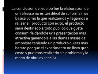 La conclucion del equipo fue la elaboracion de
un refresco no es tan dificil de su forma mas
basica como la que realizamos y llegamos a
relizar el ´producto con éxito, el producto
seria destinado a todo publico que guste
consumirle dandole una presentacion mas
atractiva ganandole a las demas masas de
empresas teniendo un producto quisas mas
barato por que el experimento no llevo gran
costo y pudimos realizarlo sin problema y la
mano de obra es sencilla.
 
