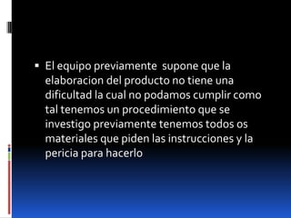  El equipo previamente supone que la
elaboracion del producto no tiene una
dificultad la cual no podamos cumplir como
tal tenemos un procedimiento que se
investigo previamente tenemos todos os
materiales que piden las instrucciones y la
pericia para hacerlo
 
