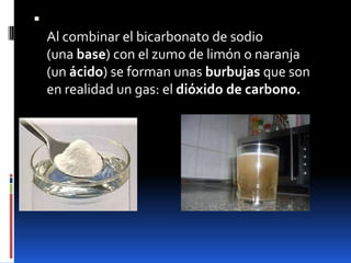 
Al combinar el bicarbonato de sodio
(una base) con el zumo de limón o naranja
(un ácido) se forman unas burbujas que son
en realidad un gas: el dióxido de carbono.
 