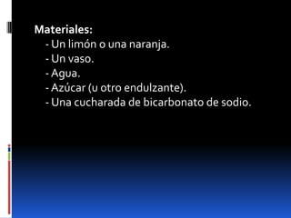 Materiales:
- Un limón o una naranja.
- Un vaso.
- Agua.
- Azúcar (u otro endulzante).
- Una cucharada de bicarbonato de sodio.
 