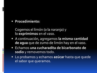  Procedimiento:
Cogemos el limón (o la naranja) y
lo exprimimos en el vaso.
 A continuación, agregamos la misma cantidad
de agua que de zumo de limón hay en el vaso.
 Echamos una cucharadita de bicarbonato de
sodio y removemos todo.
 Lo probamos y echamos azúcar hasta que quede
el sabor que queramos.
 
