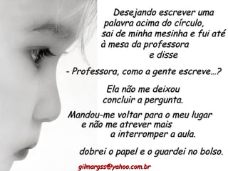 Desejando escrever uma palavra acima do círculo,  sai de minha mesinha e fui até à mesa da professora  e disse Mandou-me voltar para o meu lugar  e não me atrever mais  a interromper a aula. [email_address] - Professora, como a gente escreve…?  Ela não me deixou concluir a pergunta. dobrei o papel e o guardei no bolso. 