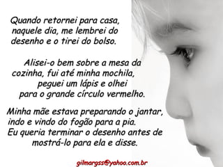 Quando retornei para casa, naquele dia, me lembrei do desenho e o tirei do bolso.  Alisei-o bem sobre a mesa da cozinha, fui até minha mochila,  peguei um lápis e olhei para o grande círculo vermelho. [email_address] Minha mãe estava preparando o jantar, indo e vindo do fogão para a pia.  Eu queria terminar o desenho antes de mostrá-lo para ela e disse. 