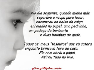 Todos os  meus “tesouros” que eu catara enquanto brincava fora de casa.  Ela nem abriu o papel. Atirou tudo no lixo. No dia seguinte, quando minha mãe separava a roupa para lavar, encontrou no bolso da calça  enrolados no papel, uma pedrinha,  um pedaço de barbante  e duas bolinhas de gude. [email_address] 