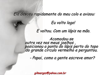 E voltou. Com um lápis na mão. Acomodou-se outra vez nos meus joelhos ,  posicionou a ponta do lápis perto do topo do grande círculo vermelho e perguntou. [email_address] Ela desceu rapidamente do meu colo e avisou:  Eu volto logo! - Papai, como a gente escreve amor? 