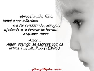 abracei minha filha, tomei a sua mãozinha  e a fui conduzindo, devagar, ajudando-a  a formar as letras,  enquanto dizia:  Amor... Amor, querida, se escreve com as letras T…E…M…P…O (TEMPO). [email_address] 