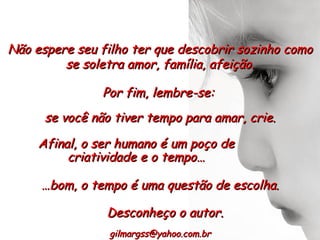 Não espere seu filho ter que descobrir sozinho como se soletra amor, família, afeição. Afinal, o ser humano é um poço de criatividade e o tempo… [email_address] Por fim, lembre-se:  se você não tiver tempo para amar, crie. … bom, o tempo é uma questão de escolha. Desconheço o autor. 