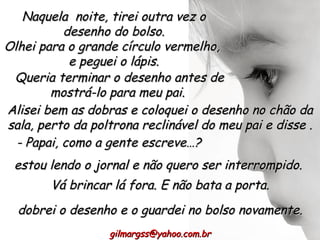 Naquela  noite, tirei outra vez o desenho do bolso. Olhei para o grande círculo vermelho,  e peguei o lápis. Queria terminar o desenho antes de mostrá-lo para meu pai. [email_address] Alisei bem as dobras e coloquei o desenho no chão da sala, perto da poltrona reclinável do meu pai e disse . - Papai, como a gente escreve…? estou lendo o jornal e não quero ser interrompido.  Vá brincar lá fora. E não bata a porta. dobrei o desenho e o guardei no bolso novamente. 