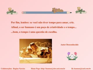 Por fim, lembre: se você não tiver tempo para amar, crie.
           Afinal, o ser humano é um poço de criatividade e o tempo...
           ...bom, o tempo é uma questão de escolha.



                                                                    Autor Desconhecido




Colaboraçãos: Regina Narciso   Home Page: http://luannarj.sites.uol.com.br    By luannarj@uol.com.br
 