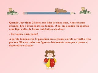 Quando Joey tinha 28 anos, sua filha de cinco anos, Annie fez um
desenho. Era o desenho de sua família. O pai riu quando ela apontou
uma figura alta, de forma indefinida e ela disse:
- Este aqui é você, papai!
A garota também riu. O pai olhou pra o grande círculo vermelho feito
por sua filha, ao redor das figuras e lentamente começou a passar o
dedo sobre o círculo.
 