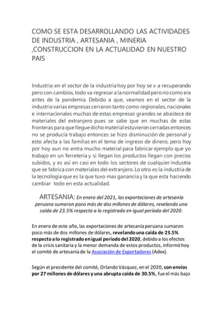 COMO SE ESTA DESARROLLANDO LAS ACTIVIDADES
DE INDUSTRIA , ARTESANIA , MINERIA
,CONSTRUCCION EN LA ACTUALIDAD EN NUESTRO
PAIS
Industria: en el sector de la industria hoy por hoy se v a recuperando
pero con cambios,todo va regresar a la normalidadpero no como era
antes de la pandemia. Debido a que, veamos en el sector de la
industria varias empresas cerraron tanto como regionales,nacionales
e internacionales muchas de estas empresas grandes se abastece de
materiales del extranjero pues se sabe que en muchas de estas
fronteras para que llegue dicho materialestuvieron cerradas entonces
no se producía trabajo entonces se hizo disminución de personal y
esto afecta a las familias en el tema de ingreso de dinero, pero hoy
por hoy aun no entra mucho material para fabricar ejemplo que yo
trabajo en un ferretería y si llegan los productos llegan con precios
subidos, y es así en casi en todo los sectores de cualquier industria
que se fabrica con materiales del extranjero. Lo otro es la industria de
la tecnología que es la que tuvo mas ganancia y la que esta haciendo
cambiar todo en esta actualidad.
ARTESANIA: En enero del 2021, las exportaciones de artesanía
peruana sumaron poco más de dos millones de dólares, revelando una
caída de 23.5% respecto a lo registrado en igual período del 2020.
En enero de este año, las exportaciones de artesanía peruana sumaron
poco más de dos millones de dólares, revelandouna caída de 23.5%
respectoalo registradoenigual períododel 2020, debido a los efectos
de la crisis sanitaria y la menor demanda de estos productos, informó hoy
el comité de artesanía de la Asociación de Exportadores (Adex).
Según el presidente del comité, Orlando Vásquez, en el 2020, conenvíos
por 27 millones de dólares y una abrupta caída de 30.5%, fueel más bajo
 