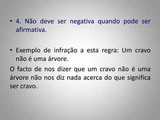 • 4. Não deve ser negativa quando pode ser 
afirmativa. 
• Exemplo de infração a esta regra: Um cravo 
não é uma árvore. 
O facto de nos dizer que um cravo não é uma 
árvore não nos diz nada acerca do que significa 
ser cravo. 
 