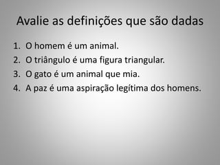 Avalie as definições que são dadas 
1. O homem é um animal. 
2. O triângulo é uma figura triangular. 
3. O gato é um animal que mia. 
4. A paz é uma aspiração legítima dos homens. 
