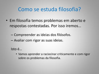 Como se estuda filosofia? 
• Em filosofia temos problemas em aberto e 
respostas contestadas. Por isso iremos… 
– Compreender as ideias dos filósofos. 
– Avaliar com rigor as suas ideias. 
Isto é… 
• Vamos aprender a raciocinar criticamente e com rigor 
sobre os problemas da filosofia. 
 