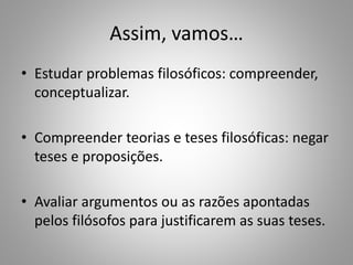 Assim, vamos… 
• Estudar problemas filosóficos: compreender, 
conceptualizar. 
• Compreender teorias e teses filosóficas: negar 
teses e proposições. 
• Avaliar argumentos ou as razões apontadas 
pelos filósofos para justificarem as suas teses. 
 