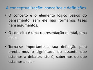 A conceptualização: conceitos e definições. 
• O conceito é o elemento lógico básico do 
pensamento, sem ele não formamos teses 
nem argumentos. 
• O conceito é uma representação mental, uma 
ideia. 
• Torna-se importante a sua definição para 
precisarmos o significado do assunto que 
estamos a debater, isto é, sabermos do que 
estamos a falar. 
 