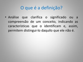 O que é a definição? 
• Análise que clarifica o significado ou a 
compreensão de um conceito, indicando as 
características que o identificam e, assim, 
permitem distingui-lo daquilo que ele não é. 
 
