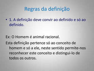 Regras da definição 
• 1. A definição deve convir ao definido e só ao 
definido. 
Ex: O Homem é animal racional. 
Esta definição pertence só ao conceito de 
homem e só a ele, neste sentido permite-nos 
reconhecer este conceito e distingui-lo de 
todos os outros. 
 