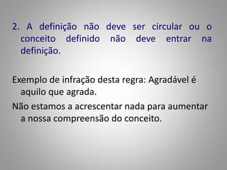 2. A definição não deve ser circular ou o 
conceito definido não deve entrar na 
definição. 
Exemplo de infração desta regra: Agradável é 
aquilo que agrada. 
Não estamos a acrescentar nada para aumentar 
a nossa compreensão do conceito. 
 