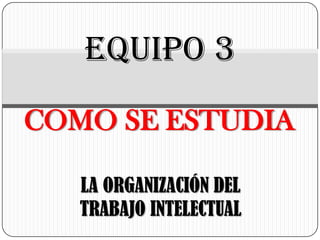 EQUIPO 3
COMO SE ESTUDIA
LA ORGANIZACIÓN DEL
TRABAJO INTELECTUAL

 