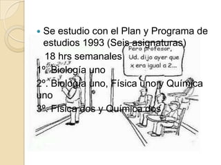  Se estudio con el Plan y Programa de
estudios 1993 (Seis asignaturas)
18 hrs semanales
1º. Biología uno
2º. Biología uno, Física uno y Química
uno
3º. Física dos y Química dos
 