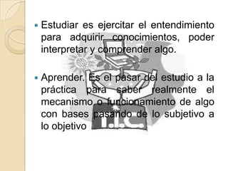  Estudiar es ejercitar el entendimiento
para adquirir conocimientos, poder
interpretar y comprender algo.
 Aprender. Es el pasar del estudio a la
práctica para saber realmente el
mecanismo o funcionamiento de algo
con bases pasando de lo subjetivo a
lo objetivo
 